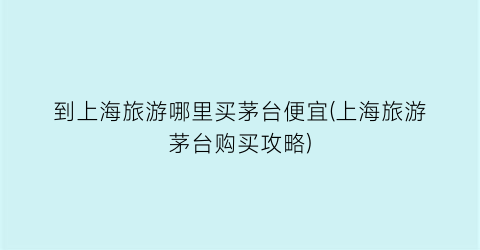 到上海旅游哪里买茅台便宜(上海旅游茅台购买攻略)