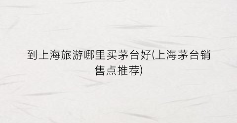 到上海旅游哪里买茅台好(上海茅台销售点推荐)
