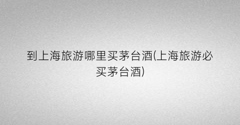 到上海旅游哪里买茅台酒(上海旅游必买茅台酒)