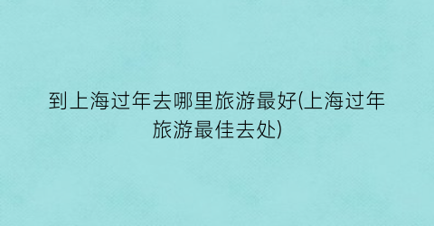 到上海过年去哪里旅游最好(上海过年旅游最佳去处)