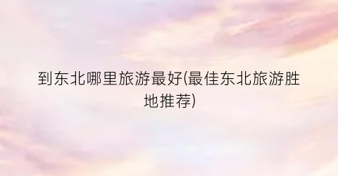 到东北哪里旅游最好(最佳东北旅游胜地推荐)