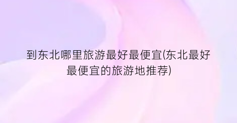 到东北哪里旅游最好最便宜(东北最好最便宜的旅游地推荐)