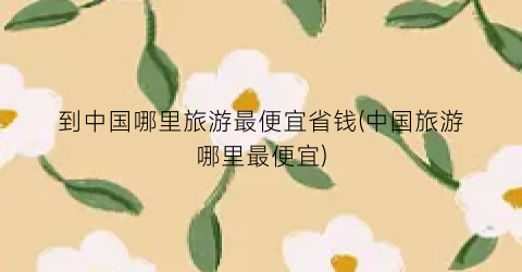 到中国哪里旅游最便宜省钱(中国旅游哪里最便宜)