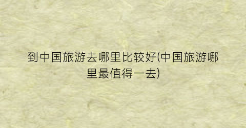 到中国旅游去哪里比较好(中国旅游哪里最值得一去)