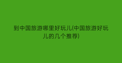 到中国旅游哪里好玩儿(中国旅游好玩儿的几个推荐)