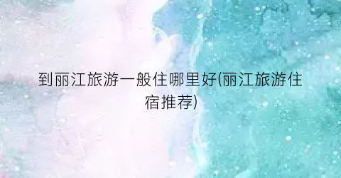 到丽江旅游一般住哪里好(丽江旅游住宿推荐)