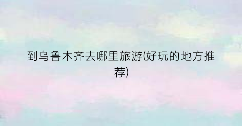 到乌鲁木齐去哪里旅游(好玩的地方推荐)