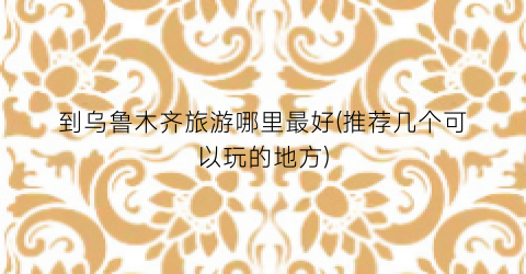 到乌鲁木齐旅游哪里最好(推荐几个可以玩的地方)