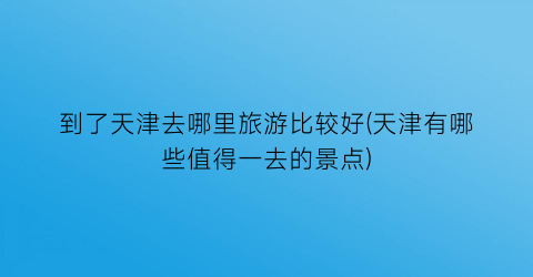 到了天津去哪里旅游比较好(天津有哪些值得一去的景点)
