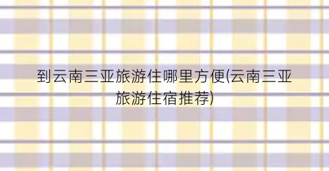 到云南三亚旅游住哪里方便(云南三亚旅游住宿推荐)