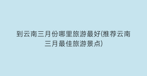 到云南三月份哪里旅游最好(推荐云南三月最佳旅游景点)