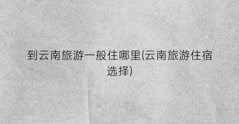 到云南旅游一般住哪里(云南旅游住宿选择)