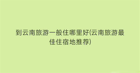 到云南旅游一般住哪里好(云南旅游最佳住宿地推荐)