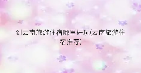到云南旅游住宿哪里好玩(云南旅游住宿推荐)
