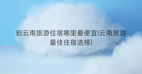 到云南旅游住宿哪里最便宜(云南旅游最佳住宿选择)