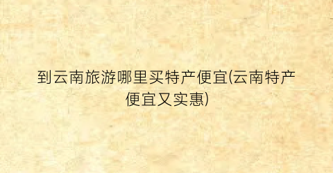 到云南旅游哪里买特产便宜(云南特产便宜又实惠)