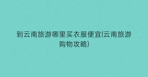 到云南旅游哪里买衣服便宜(云南旅游购物攻略)
