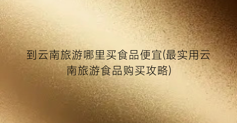 到云南旅游哪里买食品便宜(最实用云南旅游食品购买攻略)