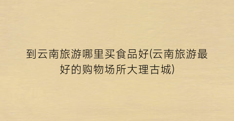 到云南旅游哪里买食品好(云南旅游最好的购物场所大理古城)