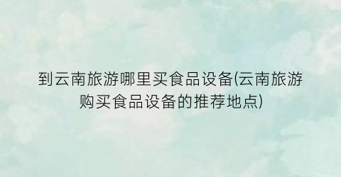 到云南旅游哪里买食品设备(云南旅游购买食品设备的推荐地点)