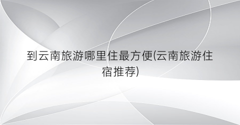 到云南旅游哪里住最方便(云南旅游住宿推荐)
