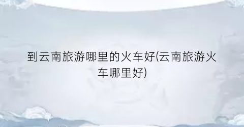 到云南旅游哪里的火车好(云南旅游火车哪里好)