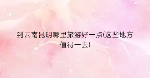 到云南昆明哪里旅游好一点(这些地方值得一去)