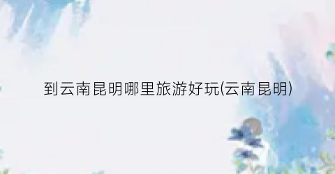 到云南昆明哪里旅游好玩(云南昆明)
