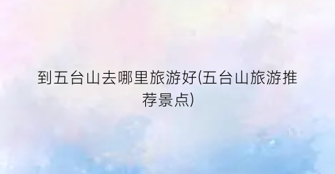 到五台山去哪里旅游好(五台山旅游推荐景点)