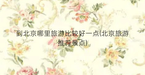 到北京哪里旅游比较好一点(北京旅游推荐景点)