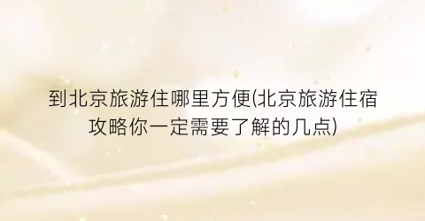 到北京旅游住哪里方便(北京旅游住宿攻略你一定需要了解的几点)