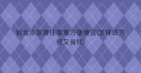 到北京旅游住哪里方便便宜(怎样既方便又省钱)