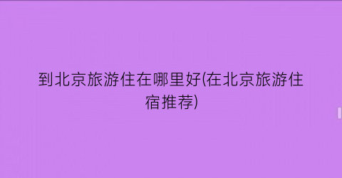 到北京旅游住在哪里好(在北京旅游住宿推荐)