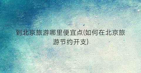 到北京旅游哪里便宜点(如何在北京旅游节约开支)