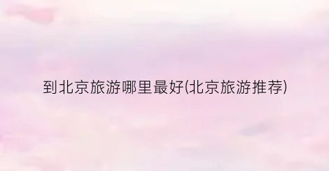 到北京旅游哪里最好(北京旅游推荐)