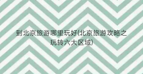 到北京旅游哪里玩好(北京旅游攻略之玩转六大区域)