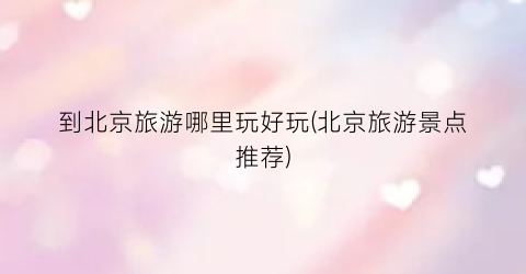 到北京旅游哪里玩好玩(北京旅游景点推荐)