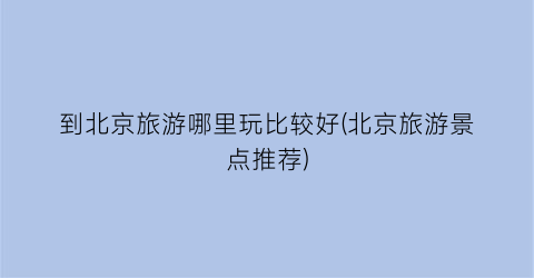 到北京旅游哪里玩比较好(北京旅游景点推荐)