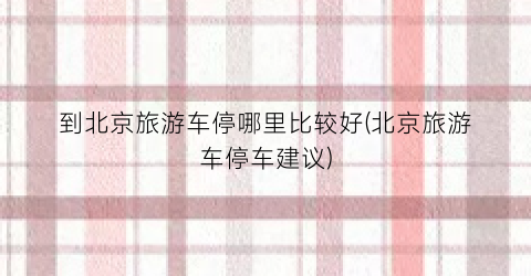 到北京旅游车停哪里比较好(北京旅游车停车建议)