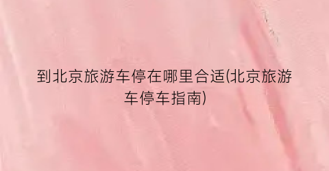 到北京旅游车停在哪里合适(北京旅游车停车指南)