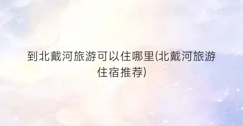 到北戴河旅游可以住哪里(北戴河旅游住宿推荐)