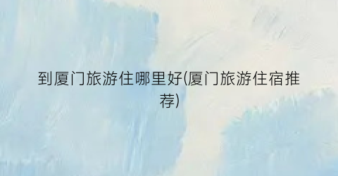 到厦门旅游住哪里好(厦门旅游住宿推荐)