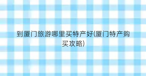 到厦门旅游哪里买特产好(厦门特产购买攻略)