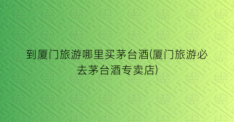 到厦门旅游哪里买茅台酒(厦门旅游必去茅台酒专卖店)