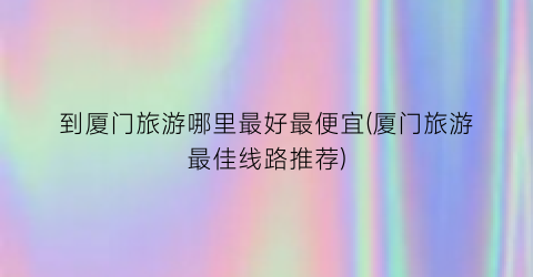 到厦门旅游哪里最好最便宜(厦门旅游最佳线路推荐)