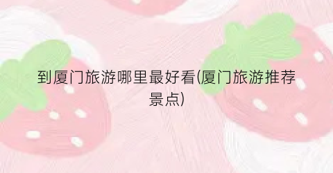 到厦门旅游哪里最好看(厦门旅游推荐景点)