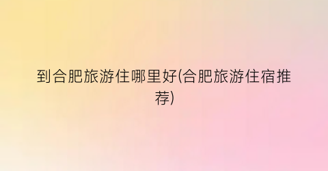 到合肥旅游住哪里好(合肥旅游住宿推荐)
