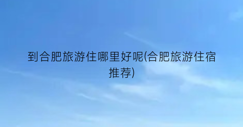 到合肥旅游住哪里好呢(合肥旅游住宿推荐)