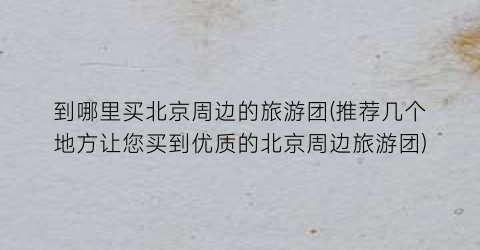 到哪里买北京周边的旅游团(推荐几个地方让您买到优质的北京周边旅游团)