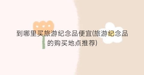 到哪里买旅游纪念品便宜(旅游纪念品的购买地点推荐)